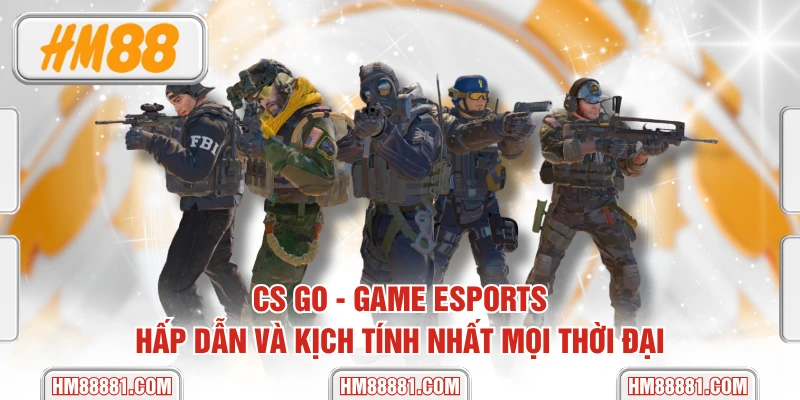 CS GO - Game Esports Hấp Dẫn Và Kịch Tính Nhất Mọi Thời Đại